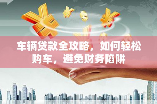 镇赉车辆贷款全攻略，如何轻松购车，避免财务陷阱