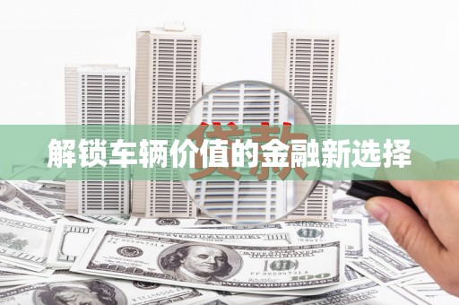 镇赉解锁车辆价值的金融新选择